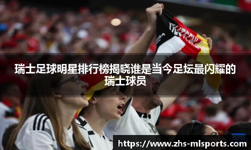 瑞士足球明星排行榜揭晓谁是当今足坛最闪耀的瑞士球员